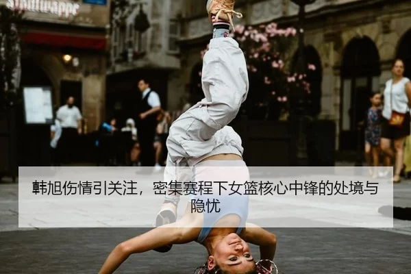 韩旭伤情引关注，密集赛程下女篮核心中锋的处境与隐忧 | xingkong
